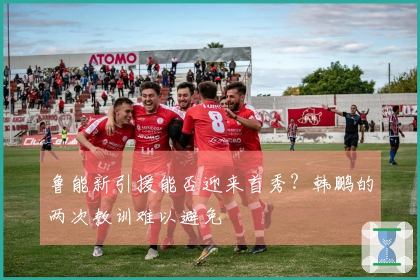 鲁能新引援能否迎来首秀？韩鹏的两次教训难以避免