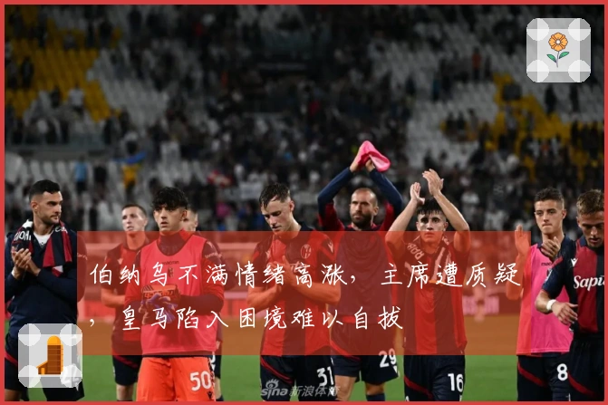 伯纳乌不满情绪高涨，主席遭质疑，皇马陷入困境难以自拔