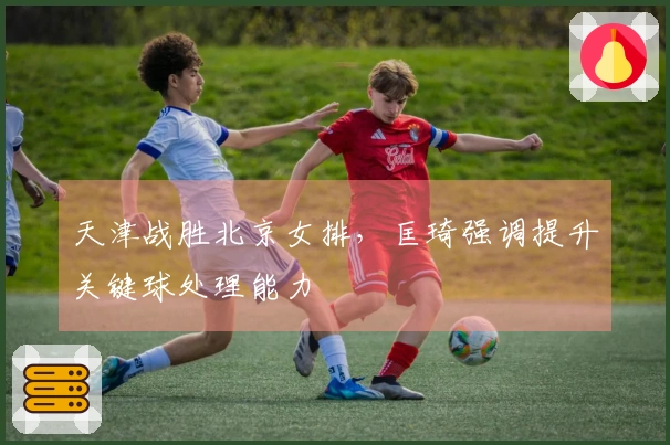 天津战胜北京女排，匡琦强调提升关键球处理能力