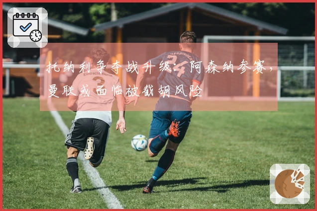 托纳利争夺战升级:阿森纳参赛,曼联或面临被截胡风险