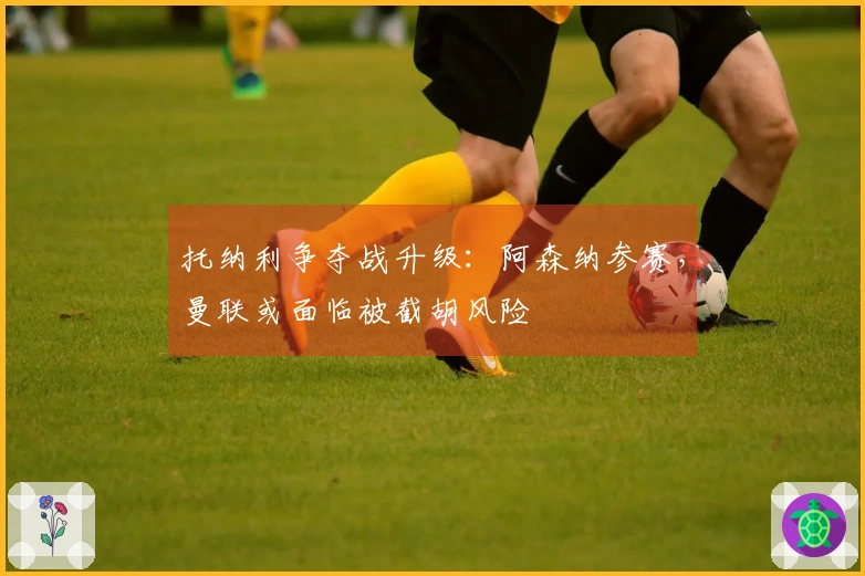 托纳利争夺战升级：阿森纳参赛，曼联或面临被截胡风险