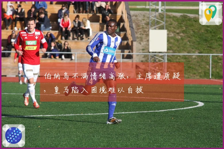 伯纳乌不满情绪高涨，主席遭质疑，皇马陷入困境难以自拔