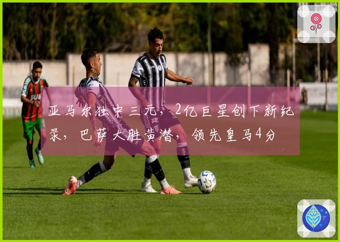 亚马尔独中三元，2亿巨星创下新纪录，巴萨大胜黄潜，领先皇马4分