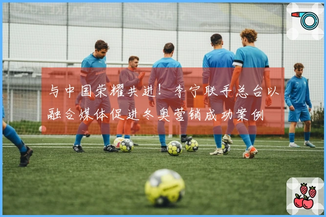 与中国荣耀共进！李宁联手总台以融合媒体促进冬奥营销成功案例