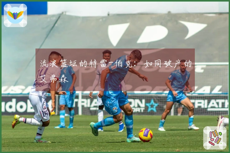 流浪篮坛的特雷-伯克：如同破产的艾弗森