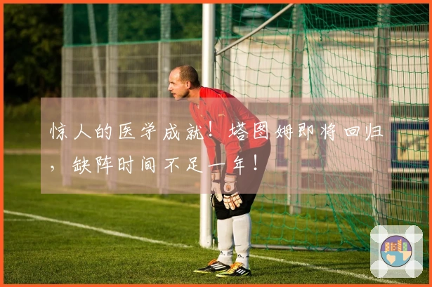 惊人的医学成就！塔图姆即将回归，缺阵时间不足一年！