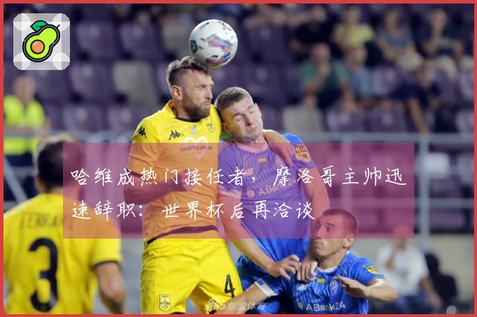 哈维成热门接任者，摩洛哥主帅迅速辞职：世界杯后再洽谈