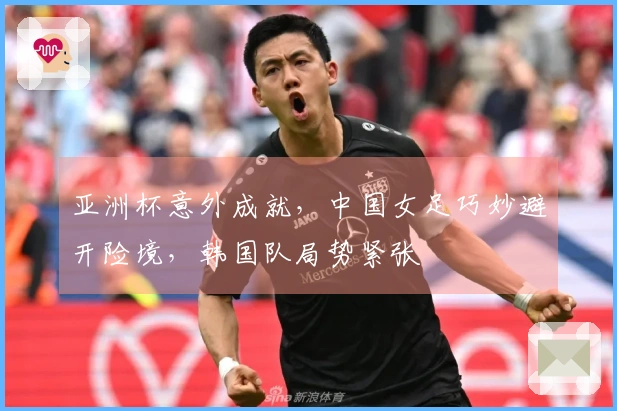 亚洲杯意外成就，中国女足巧妙避开险境，韩国队局势紧张