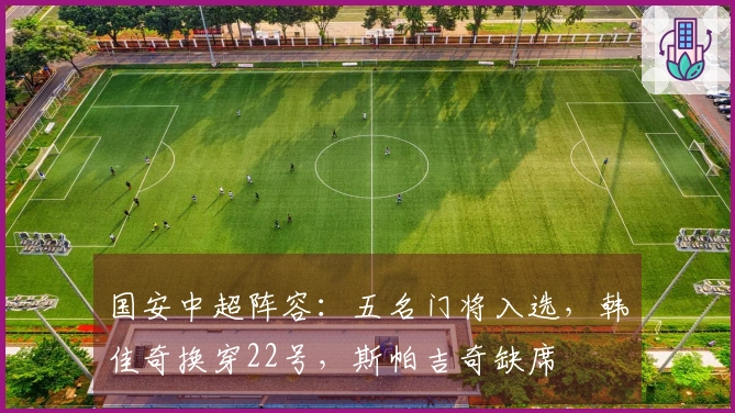 国安中超阵容：五名门将入选，韩佳奇换穿22号，斯帕吉奇缺席