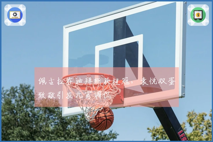 佩古拉在迪拜斩获桂冠，袁悦双蛋致敬引发元宵调侃