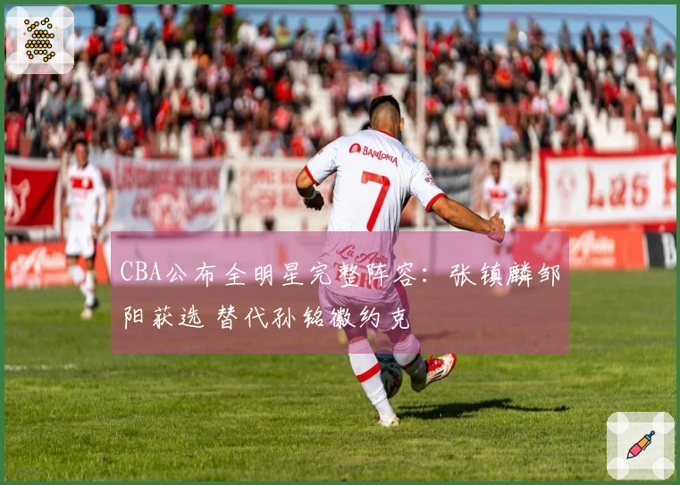 CBA公布全明星完整阵容：张镇麟邹阳获选 替代孙铭徽约克