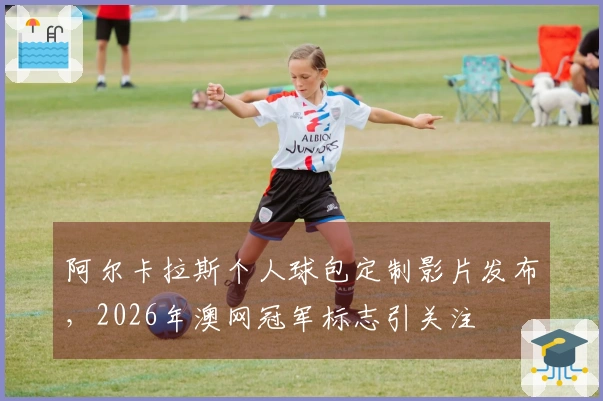 阿尔卡拉斯个人球包定制影片发布，2026年澳网冠军标志引关注