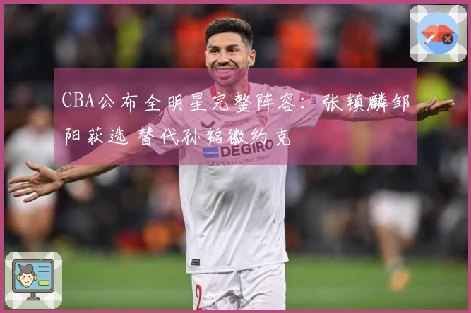 CBA公布全明星完整阵容：张镇麟邹阳获选 替代孙铭徽约克