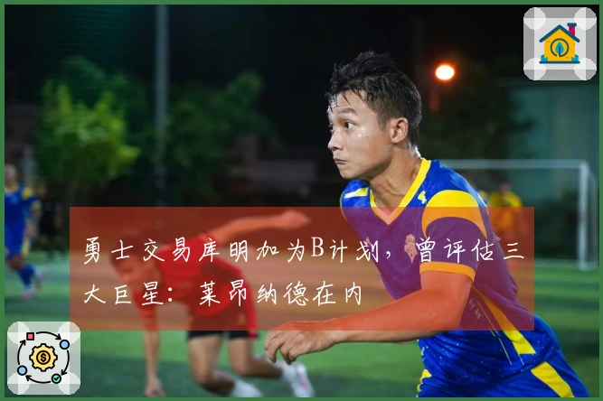勇士交易库明加为B计划，曾评估三大巨星：莱昂纳德在内