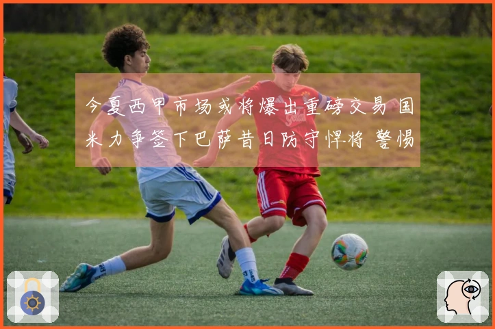 今夏西甲市场或将爆出重磅交易 国米力争签下巴萨昔日防守悍将 警惕三大巨头竞争