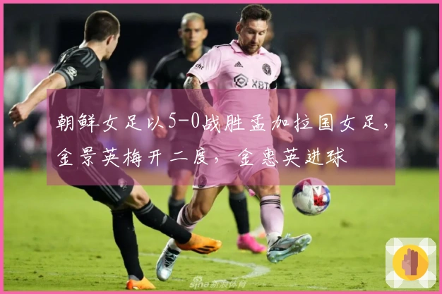 朝鲜女足以5-0战胜孟加拉国女足，金景英梅开二度，金惠英进球