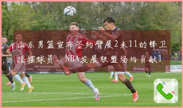 山东男篮宣布签约臂展2米11的锋卫摇摆球员，NBA发展联盟场均贡献19分5篮板