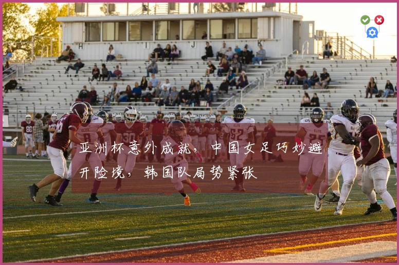 亚洲杯意外成就，中国女足巧妙避开险境，韩国队局势紧张