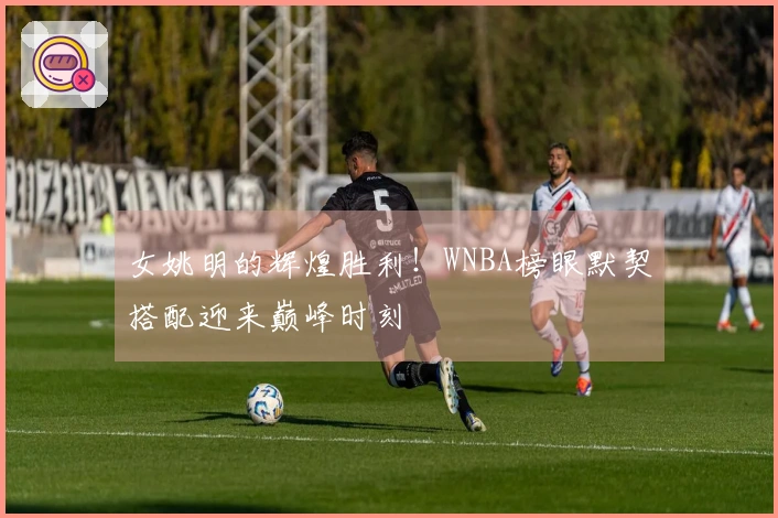 女姚明的辉煌胜利！WNBA榜眼默契搭配迎来巅峰时刻