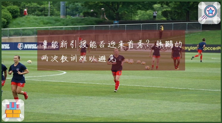 鲁能新引援能否迎来首秀？韩鹏的两次教训难以避免
